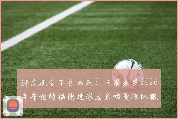 胖虎还会不会回来？卡塞米罗2026年布伦特福德进球后亲吻曼联队徽，红魔球迷都想知道