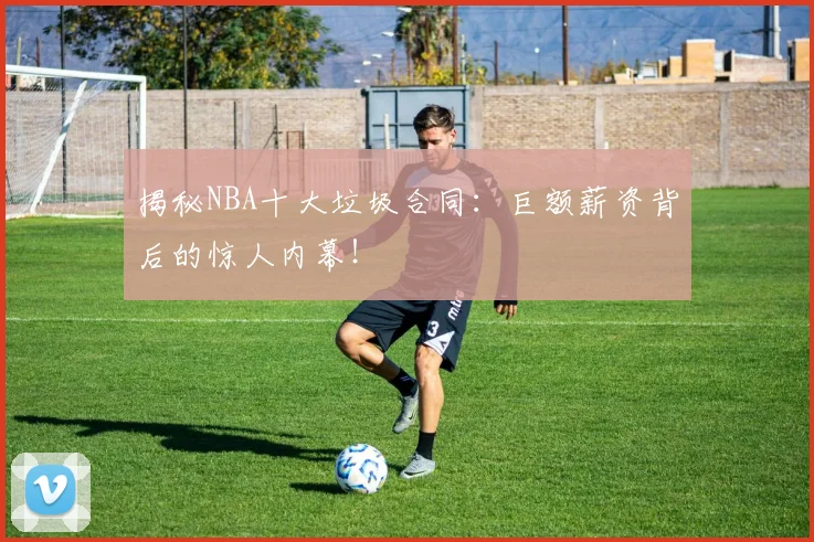 揭秘NBA十大垃圾合同：巨额薪资背后的惊人内幕！