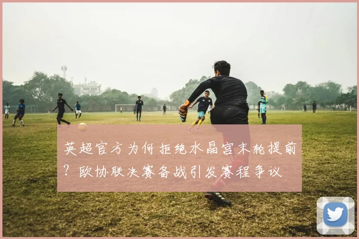 英超官方为何拒绝水晶宫末轮提前？欧协联决赛备战引发赛程争议
