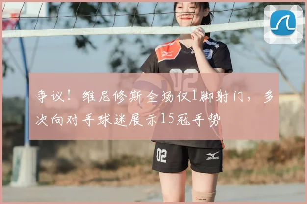 争议！维尼修斯全场仅1脚射门，多次向对手球迷展示15冠手势