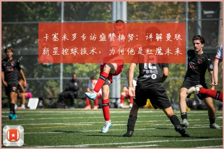 卡塞米罗专访盛赞梅努：详解曼联新星控球技术，为何他是红魔未来关键