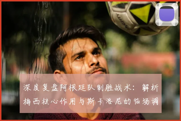 深度复盘阿根廷队制胜战术：解析梅西核心作用与斯卡洛尼的临场调整，展望年轻球员成长与卫冕之路