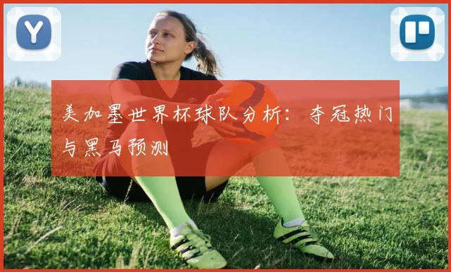 美加墨世界杯球队分析：夺冠热门与黑马预测