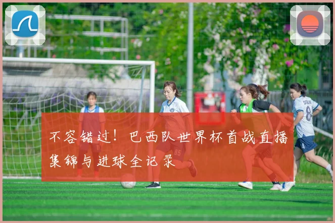 不容错过！巴西队世界杯首战直播集锦与进球全记录