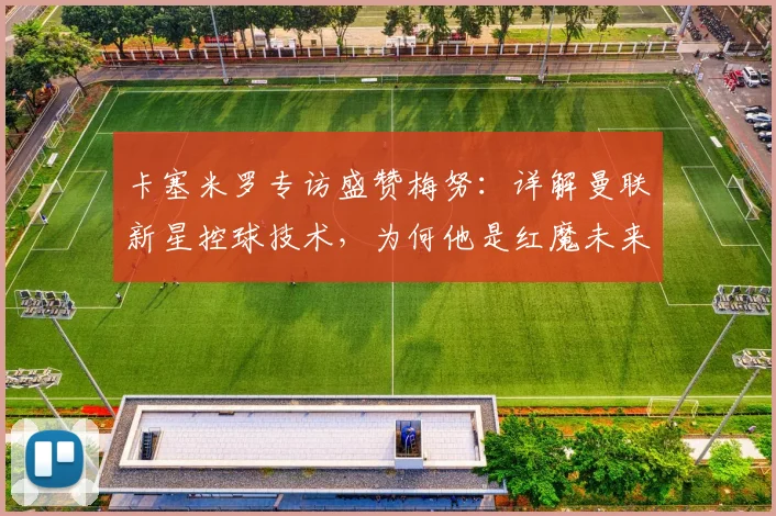 卡塞米罗专访盛赞梅努：详解曼联新星控球技术，为何他是红魔未来关键