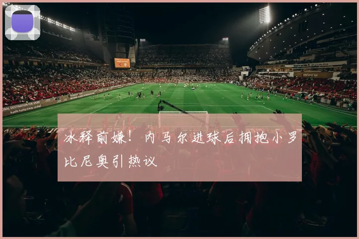 冰释前嫌！内马尔进球后拥抱小罗比尼奥引热议