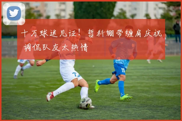 十万球迷见证！哲科绷带缠肩庆祝 调侃队友太热情