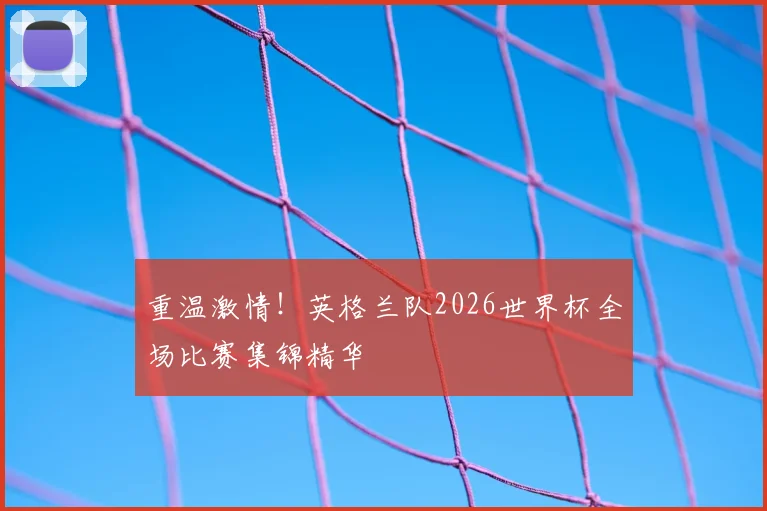 重温激情！英格兰队2026世界杯全场比赛集锦精华