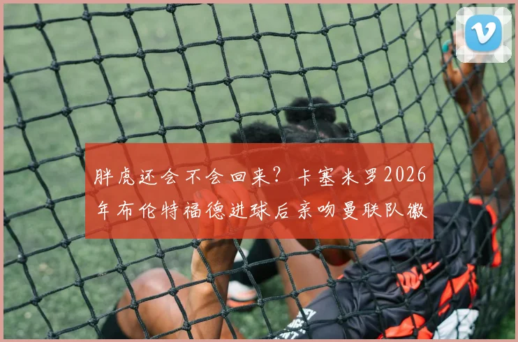 胖虎还会不会回来？卡塞米罗2026年布伦特福德进球后亲吻曼联队徽，红魔球迷都想知道