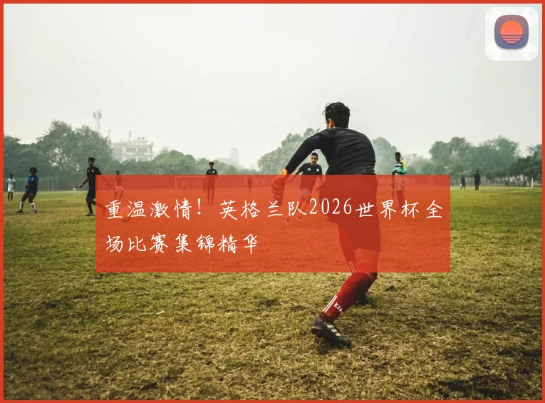 重温激情！英格兰队2026世界杯全场比赛集锦精华