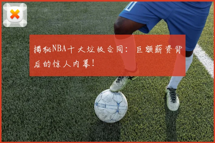 揭秘NBA十大垃圾合同：巨额薪资背后的惊人内幕！