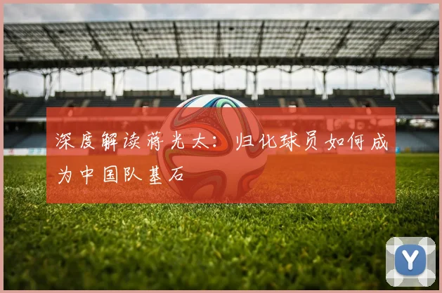 深度解读蒋光太：归化球员如何成为中国队基石